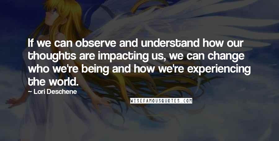 Lori Deschene Quotes: If we can observe and understand how our thoughts are impacting us, we can change who we're being and how we're experiencing the world.