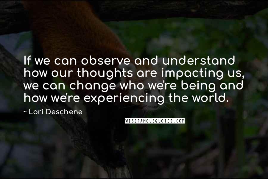 Lori Deschene Quotes: If we can observe and understand how our thoughts are impacting us, we can change who we're being and how we're experiencing the world.