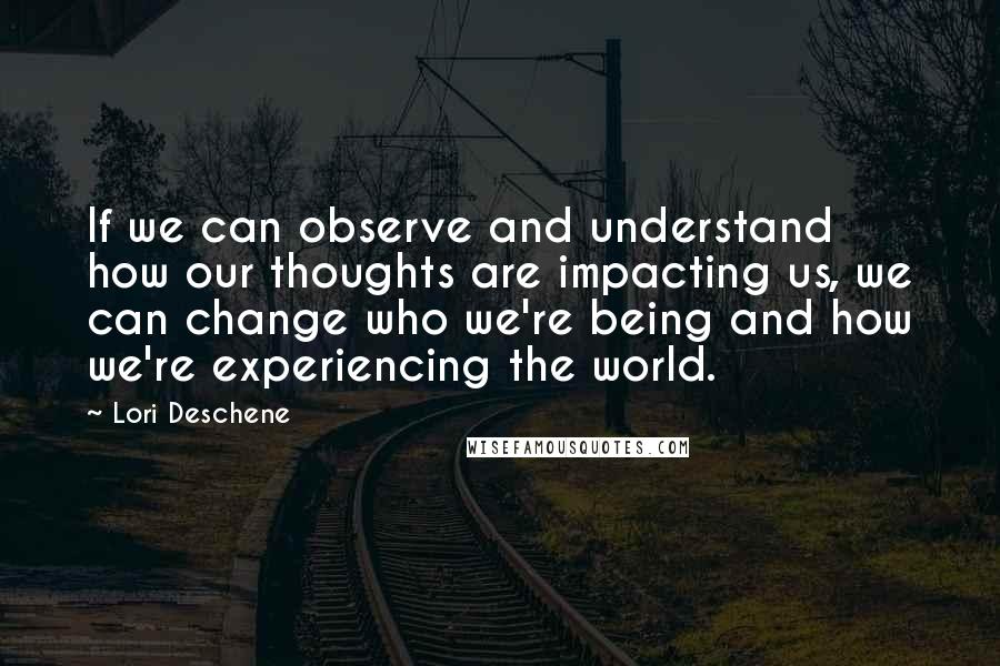 Lori Deschene Quotes: If we can observe and understand how our thoughts are impacting us, we can change who we're being and how we're experiencing the world.