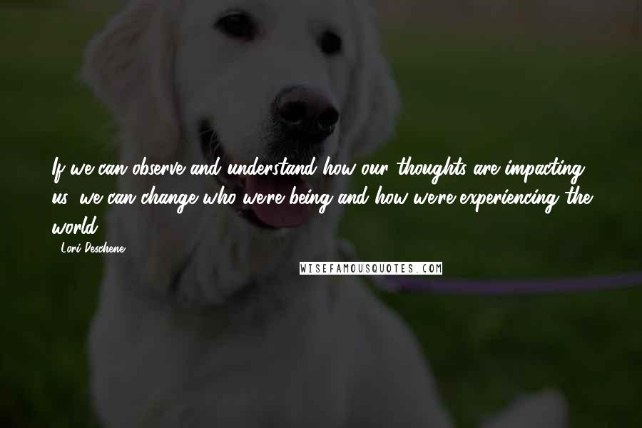 Lori Deschene Quotes: If we can observe and understand how our thoughts are impacting us, we can change who we're being and how we're experiencing the world.