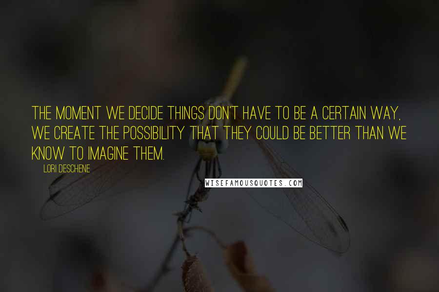 Lori Deschene Quotes: The moment we decide things don't have to be a certain way, we create the possibility that they could be better than we know to imagine them.