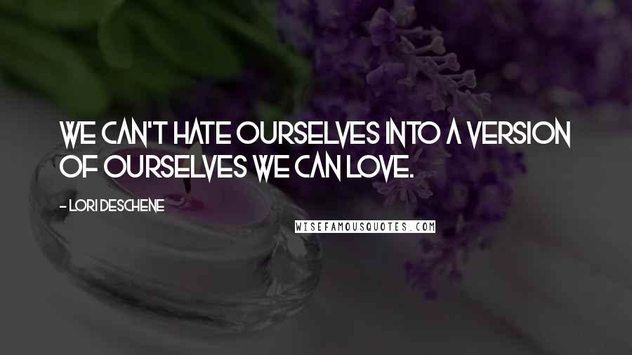 Lori Deschene Quotes: We can't hate ourselves into a version of ourselves we can love.