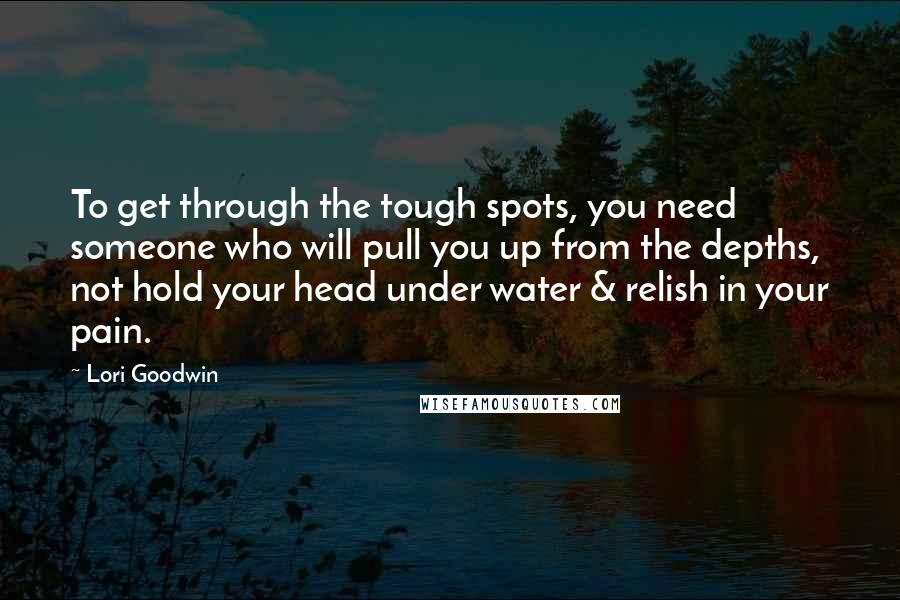 Lori Goodwin Quotes: To get through the tough spots, you need someone who will pull you up from the depths, not hold your head under water & relish in your pain.