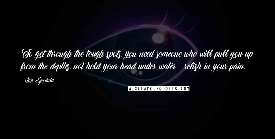 Lori Goodwin Quotes: To get through the tough spots, you need someone who will pull you up from the depths, not hold your head under water & relish in your pain.