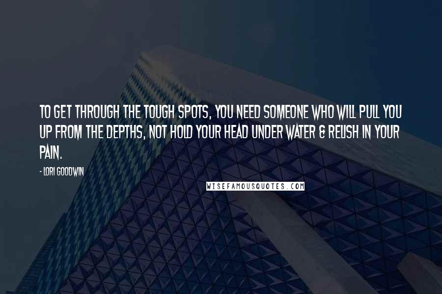 Lori Goodwin Quotes: To get through the tough spots, you need someone who will pull you up from the depths, not hold your head under water & relish in your pain.