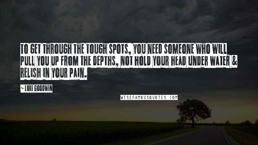 Lori Goodwin Quotes: To get through the tough spots, you need someone who will pull you up from the depths, not hold your head under water & relish in your pain.