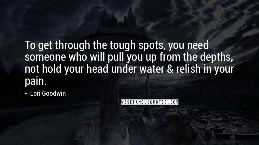 Lori Goodwin Quotes: To get through the tough spots, you need someone who will pull you up from the depths, not hold your head under water & relish in your pain.