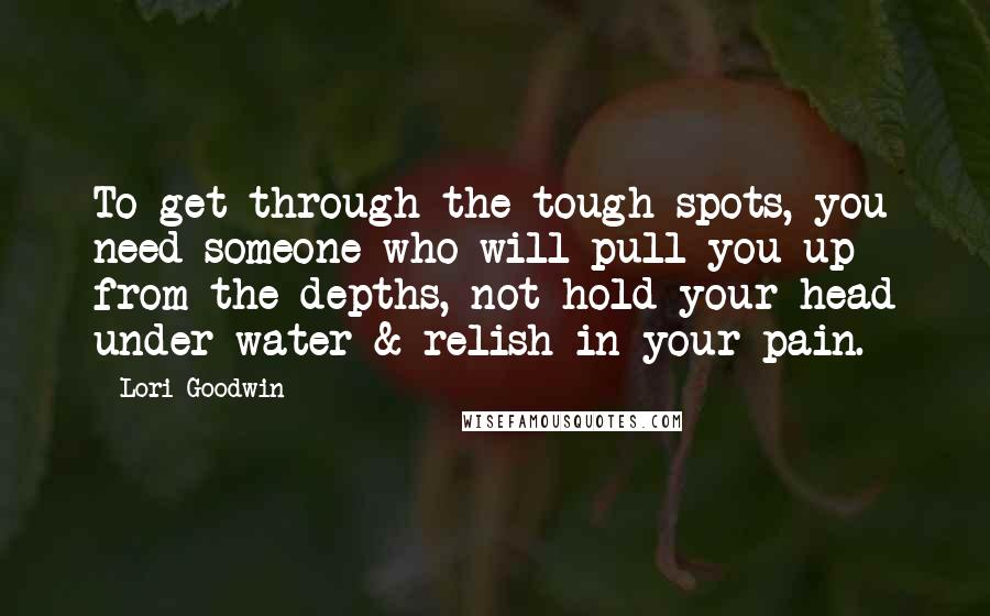 Lori Goodwin Quotes: To get through the tough spots, you need someone who will pull you up from the depths, not hold your head under water & relish in your pain.