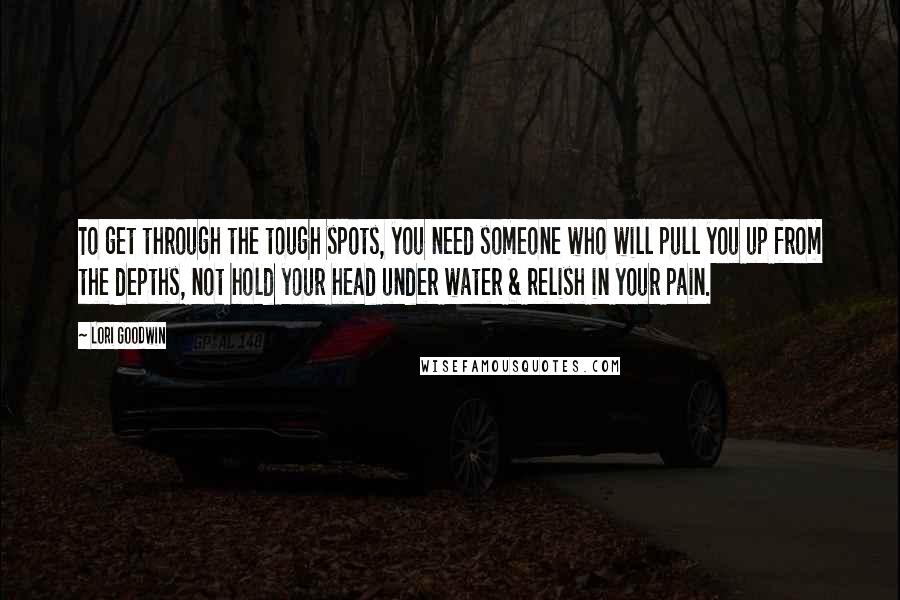 Lori Goodwin Quotes: To get through the tough spots, you need someone who will pull you up from the depths, not hold your head under water & relish in your pain.