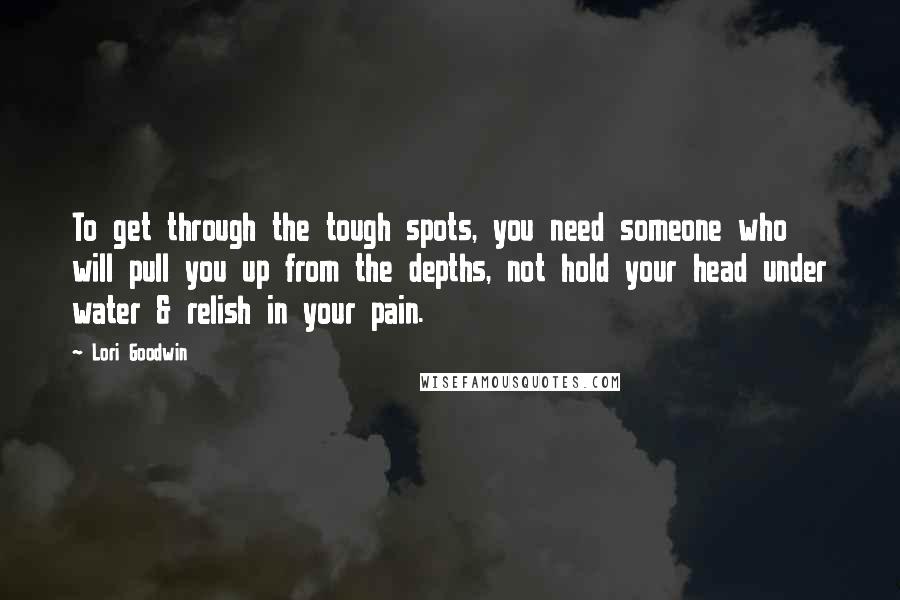 Lori Goodwin Quotes: To get through the tough spots, you need someone who will pull you up from the depths, not hold your head under water & relish in your pain.