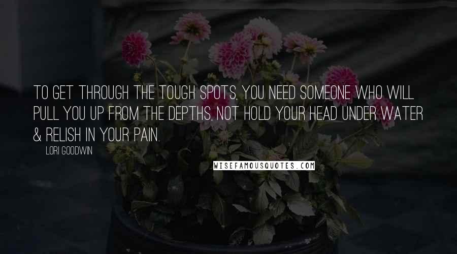 Lori Goodwin Quotes: To get through the tough spots, you need someone who will pull you up from the depths, not hold your head under water & relish in your pain.