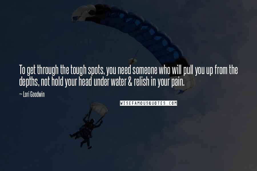 Lori Goodwin Quotes: To get through the tough spots, you need someone who will pull you up from the depths, not hold your head under water & relish in your pain.