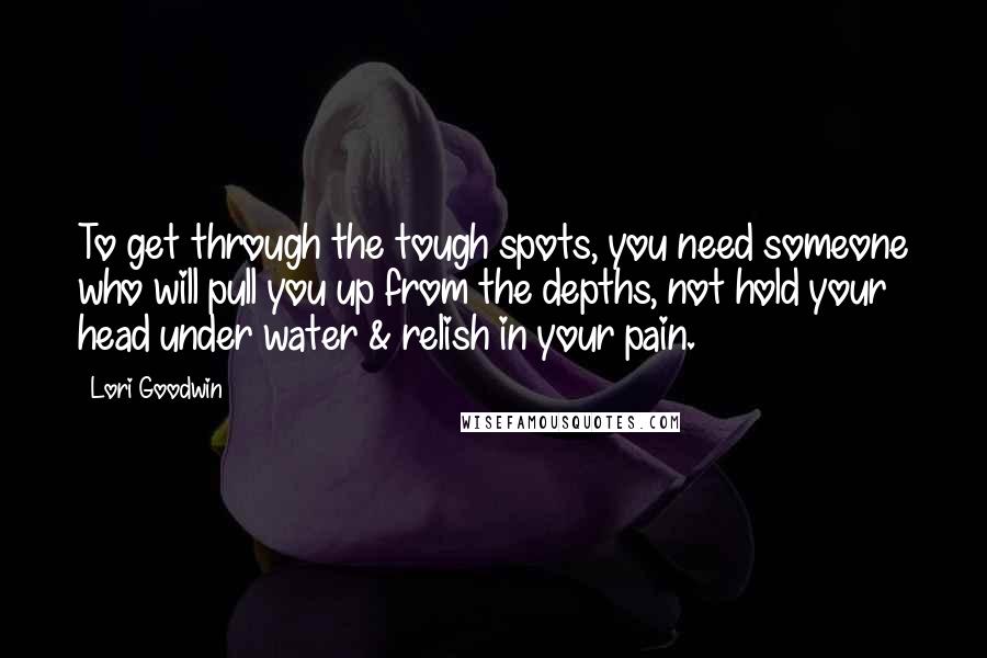 Lori Goodwin Quotes: To get through the tough spots, you need someone who will pull you up from the depths, not hold your head under water & relish in your pain.