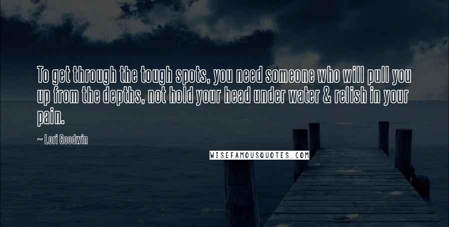 Lori Goodwin Quotes: To get through the tough spots, you need someone who will pull you up from the depths, not hold your head under water & relish in your pain.