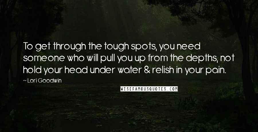 Lori Goodwin Quotes: To get through the tough spots, you need someone who will pull you up from the depths, not hold your head under water & relish in your pain.