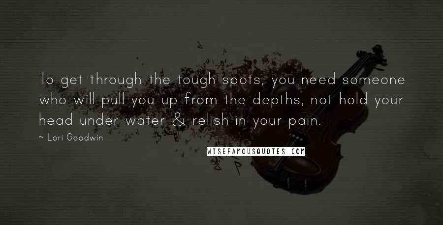 Lori Goodwin Quotes: To get through the tough spots, you need someone who will pull you up from the depths, not hold your head under water & relish in your pain.