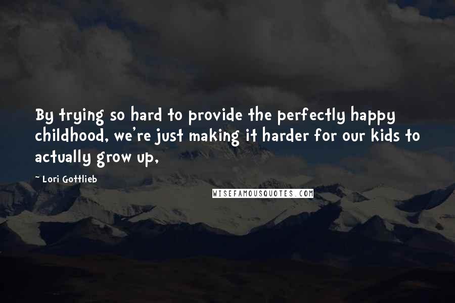Lori Gottlieb Quotes: By trying so hard to provide the perfectly happy childhood, we're just making it harder for our kids to actually grow up,