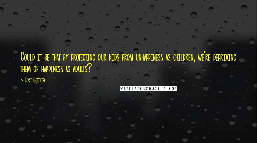 Lori Gottlieb Quotes: Could it be that by protecting our kids from unhappiness as children, we're depriving them of happiness as adults?