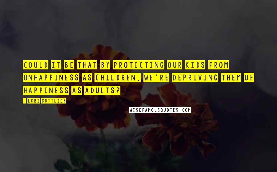 Lori Gottlieb Quotes: Could it be that by protecting our kids from unhappiness as children, we're depriving them of happiness as adults?