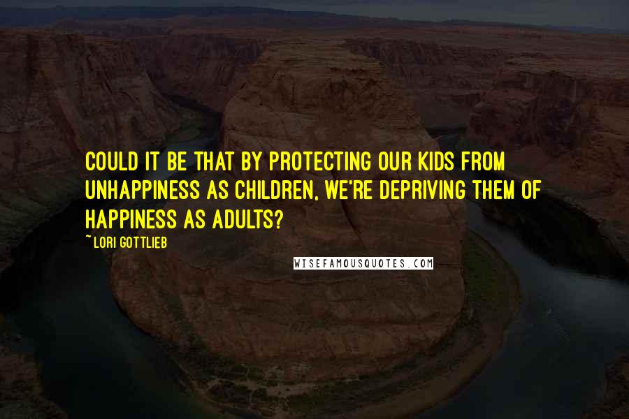 Lori Gottlieb Quotes: Could it be that by protecting our kids from unhappiness as children, we're depriving them of happiness as adults?