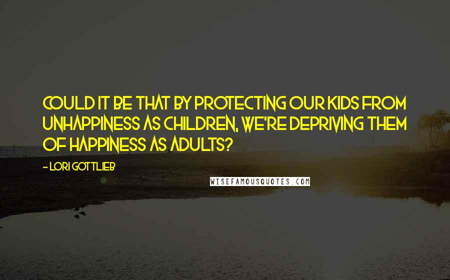 Lori Gottlieb Quotes: Could it be that by protecting our kids from unhappiness as children, we're depriving them of happiness as adults?