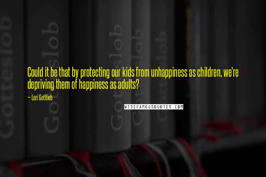 Lori Gottlieb Quotes: Could it be that by protecting our kids from unhappiness as children, we're depriving them of happiness as adults?