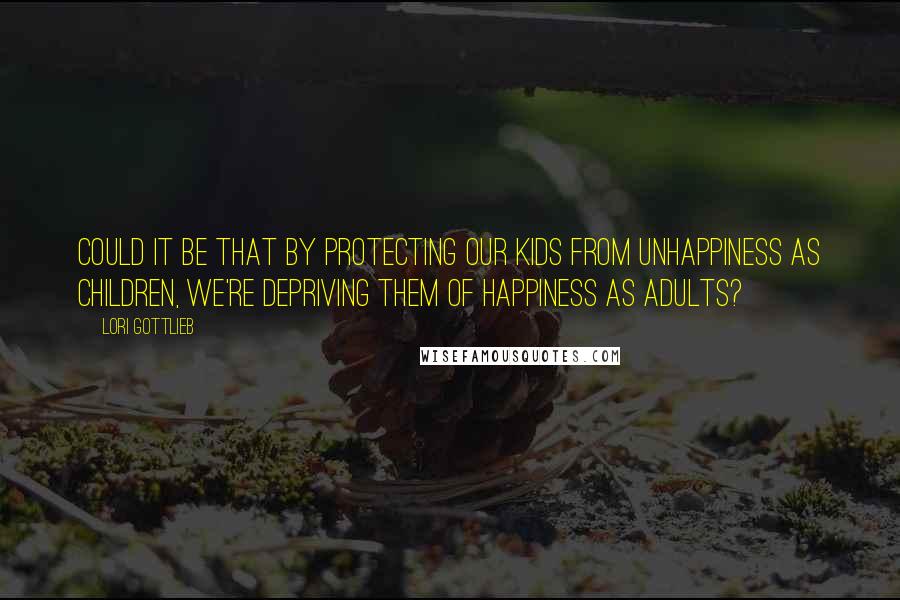 Lori Gottlieb Quotes: Could it be that by protecting our kids from unhappiness as children, we're depriving them of happiness as adults?