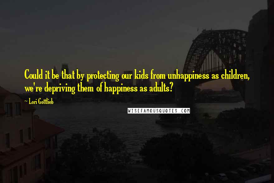 Lori Gottlieb Quotes: Could it be that by protecting our kids from unhappiness as children, we're depriving them of happiness as adults?