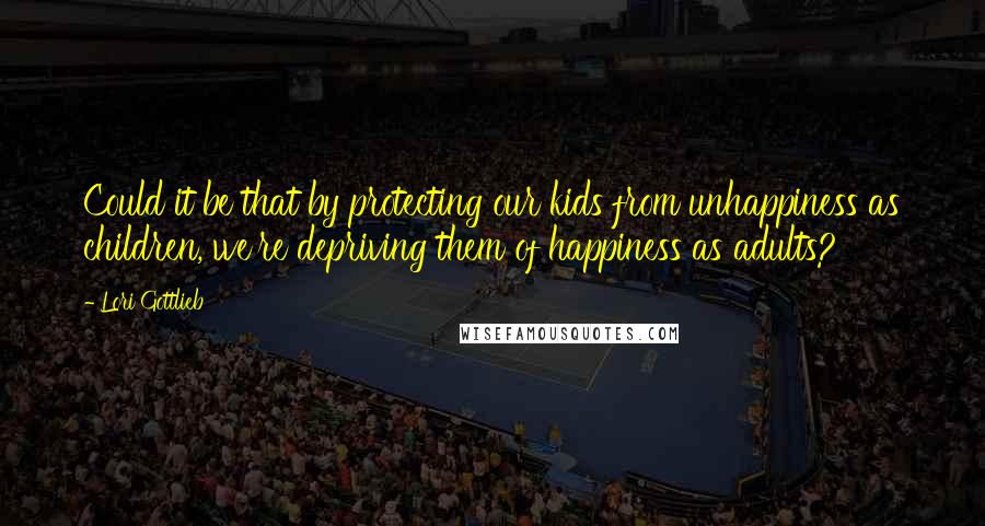 Lori Gottlieb Quotes: Could it be that by protecting our kids from unhappiness as children, we're depriving them of happiness as adults?