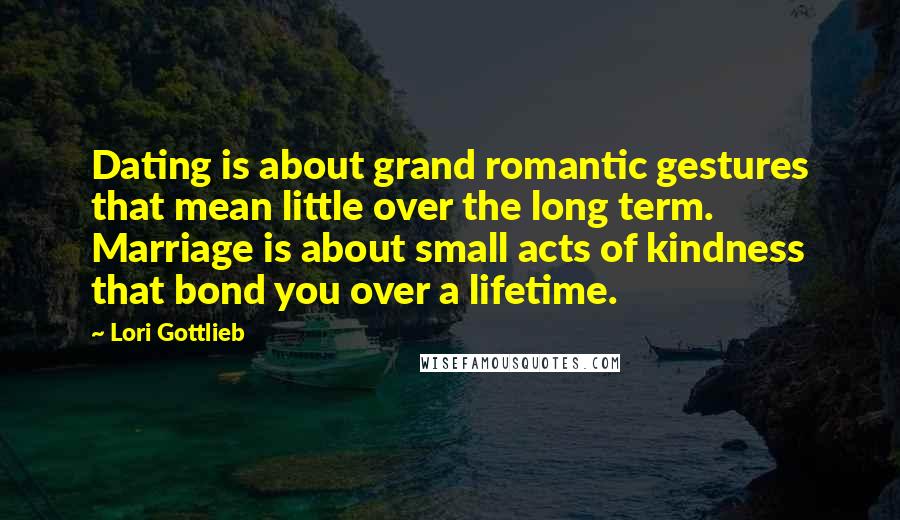 Lori Gottlieb Quotes: Dating is about grand romantic gestures that mean little over the long term. Marriage is about small acts of kindness that bond you over a lifetime.