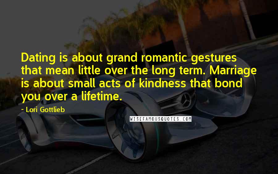 Lori Gottlieb Quotes: Dating is about grand romantic gestures that mean little over the long term. Marriage is about small acts of kindness that bond you over a lifetime.