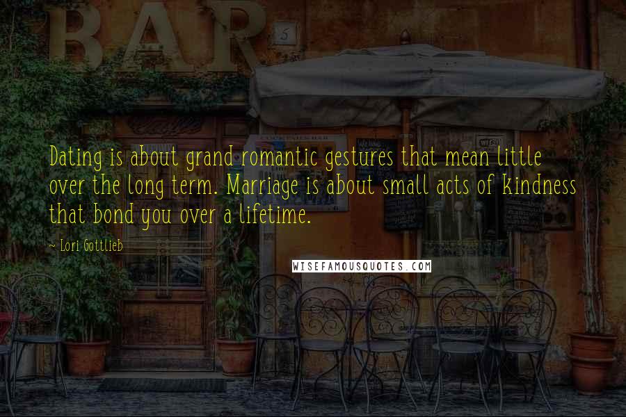 Lori Gottlieb Quotes: Dating is about grand romantic gestures that mean little over the long term. Marriage is about small acts of kindness that bond you over a lifetime.