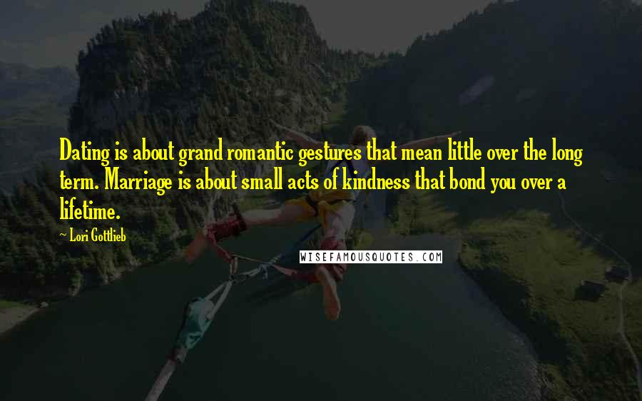 Lori Gottlieb Quotes: Dating is about grand romantic gestures that mean little over the long term. Marriage is about small acts of kindness that bond you over a lifetime.