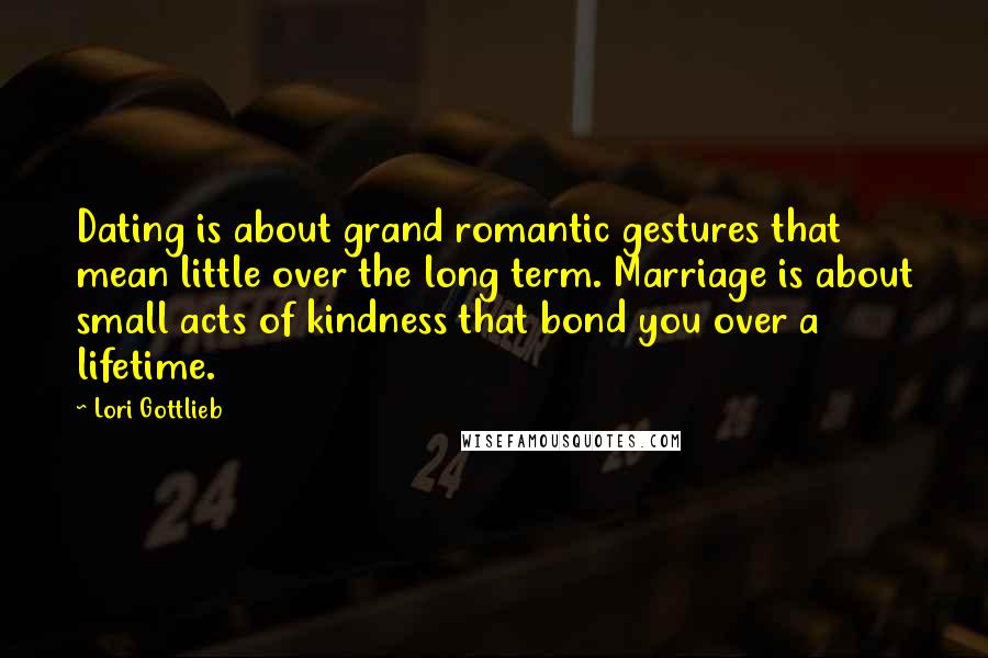 Lori Gottlieb Quotes: Dating is about grand romantic gestures that mean little over the long term. Marriage is about small acts of kindness that bond you over a lifetime.