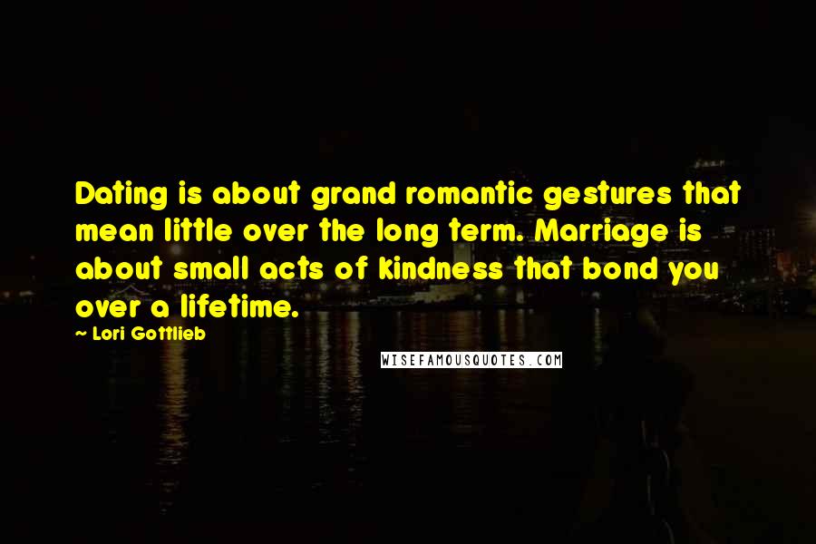 Lori Gottlieb Quotes: Dating is about grand romantic gestures that mean little over the long term. Marriage is about small acts of kindness that bond you over a lifetime.