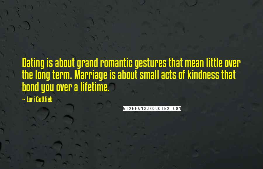 Lori Gottlieb Quotes: Dating is about grand romantic gestures that mean little over the long term. Marriage is about small acts of kindness that bond you over a lifetime.