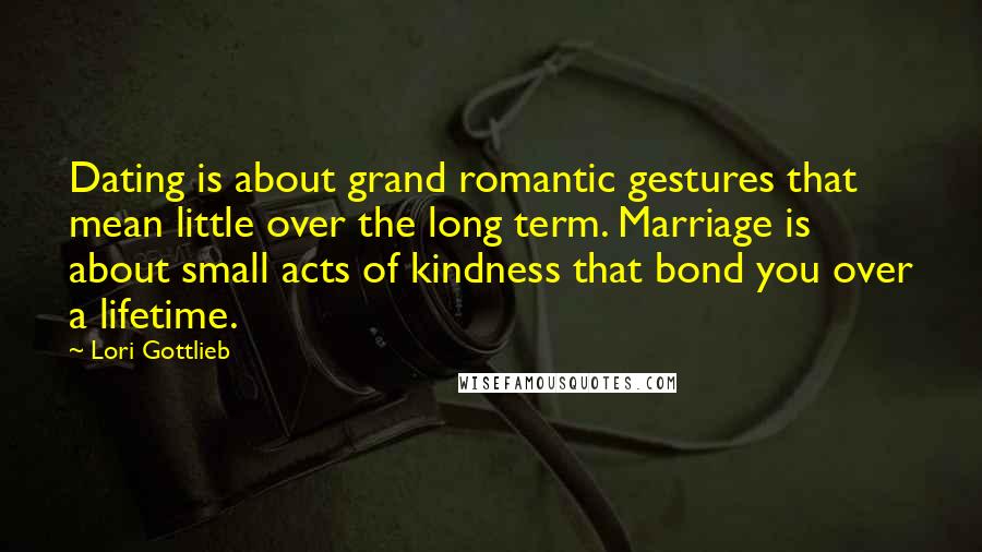 Lori Gottlieb Quotes: Dating is about grand romantic gestures that mean little over the long term. Marriage is about small acts of kindness that bond you over a lifetime.