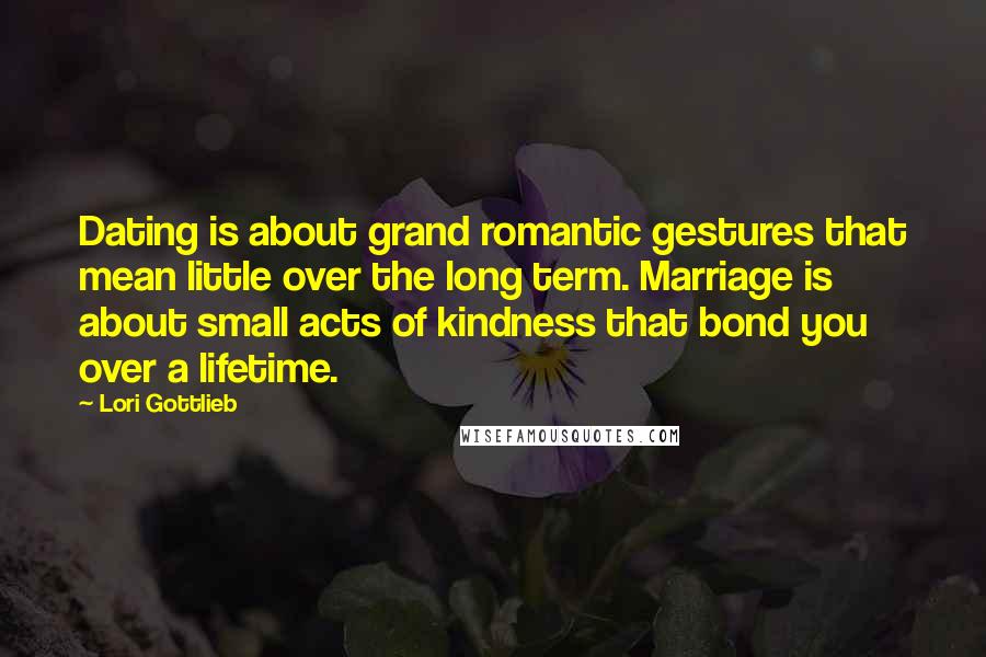 Lori Gottlieb Quotes: Dating is about grand romantic gestures that mean little over the long term. Marriage is about small acts of kindness that bond you over a lifetime.