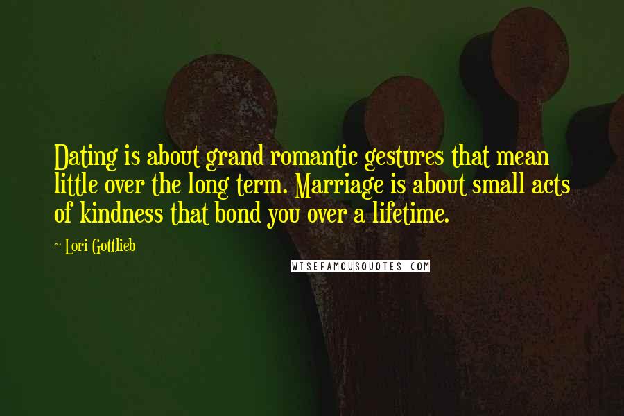 Lori Gottlieb Quotes: Dating is about grand romantic gestures that mean little over the long term. Marriage is about small acts of kindness that bond you over a lifetime.