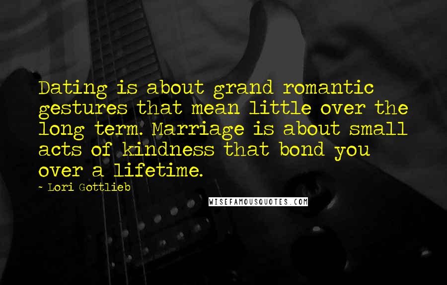 Lori Gottlieb Quotes: Dating is about grand romantic gestures that mean little over the long term. Marriage is about small acts of kindness that bond you over a lifetime.