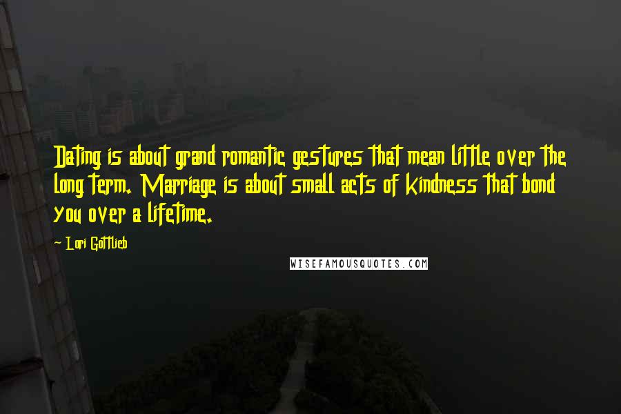 Lori Gottlieb Quotes: Dating is about grand romantic gestures that mean little over the long term. Marriage is about small acts of kindness that bond you over a lifetime.