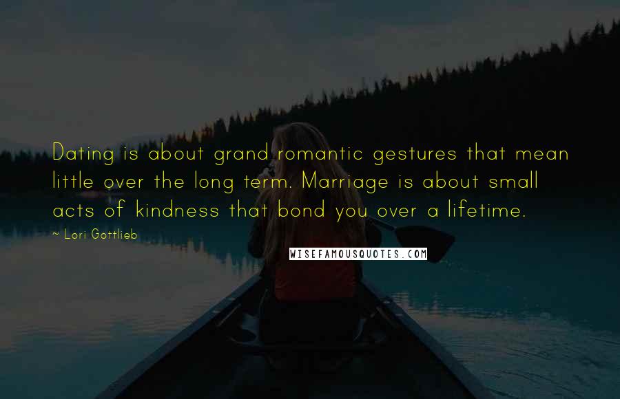 Lori Gottlieb Quotes: Dating is about grand romantic gestures that mean little over the long term. Marriage is about small acts of kindness that bond you over a lifetime.