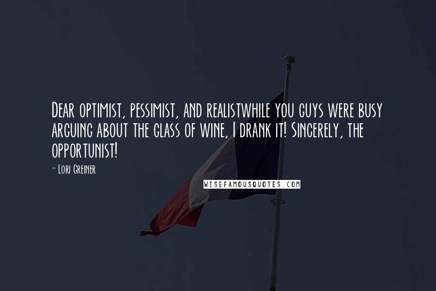 Lori Greiner Quotes: Dear optimist, pessimist, and realistwhile you guys were busy arguing about the glass of wine, I drank it! Sincerely, the opportunist!