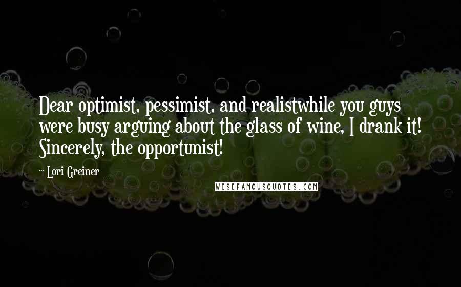 Lori Greiner Quotes: Dear optimist, pessimist, and realistwhile you guys were busy arguing about the glass of wine, I drank it! Sincerely, the opportunist!