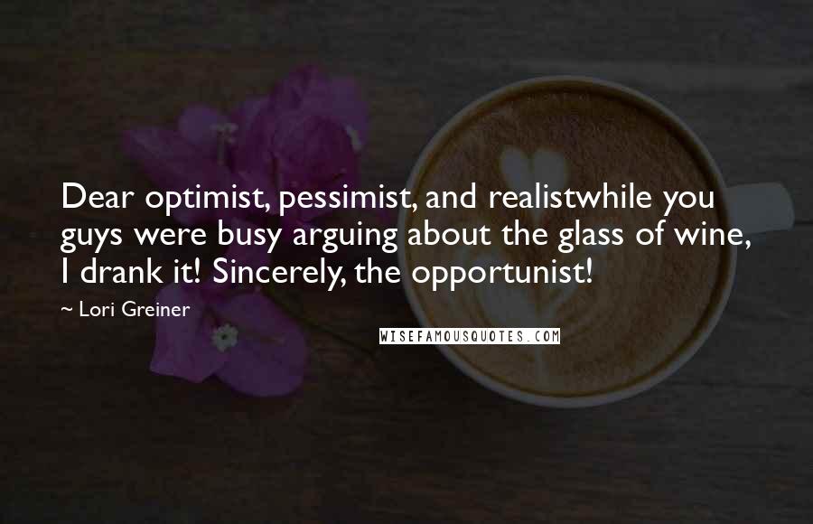 Lori Greiner Quotes: Dear optimist, pessimist, and realistwhile you guys were busy arguing about the glass of wine, I drank it! Sincerely, the opportunist!