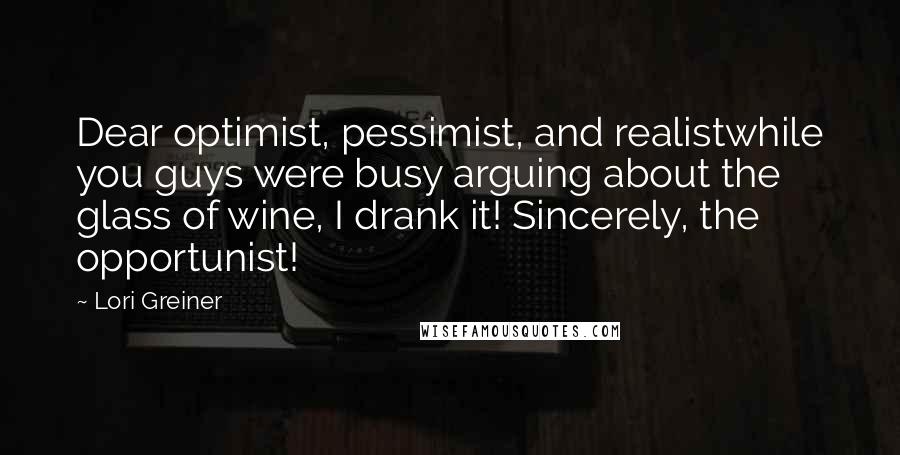 Lori Greiner Quotes: Dear optimist, pessimist, and realistwhile you guys were busy arguing about the glass of wine, I drank it! Sincerely, the opportunist!