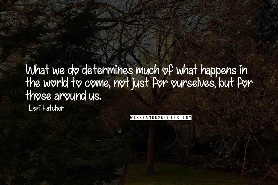 Lori Hatcher Quotes: What we do determines much of what happens in the world to come, not just for ourselves, but for those around us.