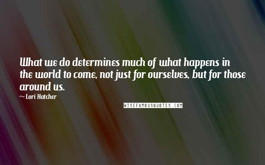 Lori Hatcher Quotes: What we do determines much of what happens in the world to come, not just for ourselves, but for those around us.