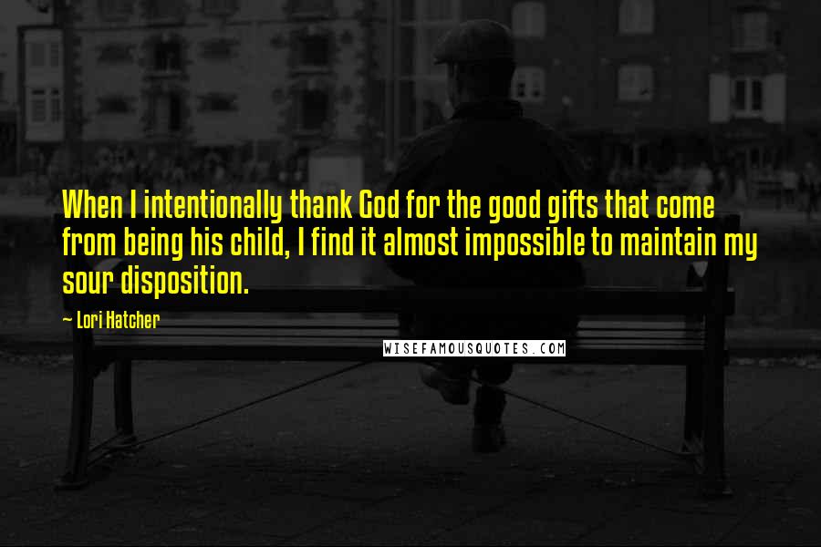 Lori Hatcher Quotes: When I intentionally thank God for the good gifts that come from being his child, I find it almost impossible to maintain my sour disposition.