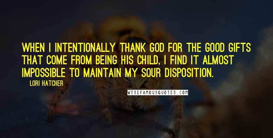 Lori Hatcher Quotes: When I intentionally thank God for the good gifts that come from being his child, I find it almost impossible to maintain my sour disposition.